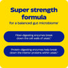 Super strength formula for a balanced gut microbiome with enzymes for fiber and protein digestion.